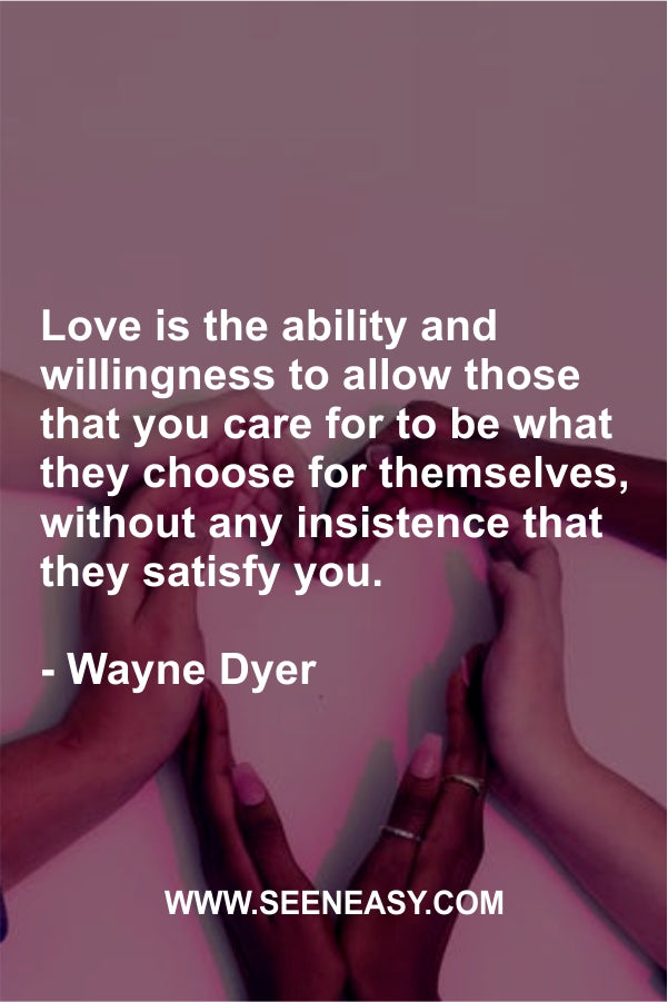 Love is the ability and willingness to allow those that you care for to be what they choose for themselves, without any insistence that they satisfy you. Wayne Dyer