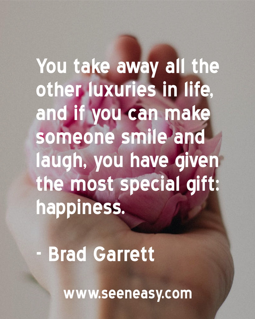 You take away all the other luxuries in life, and if you can make someone smile and laugh, you have given the most special gift: happiness.