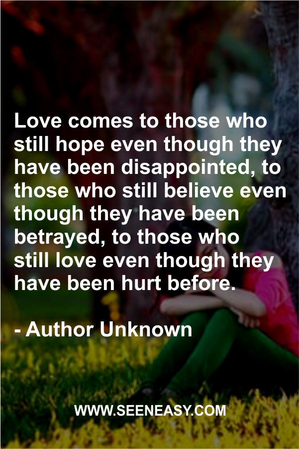 Love comes to those who still hope even though they have been disappointed, to those who still believe even though they have been betrayed, to those who still love even though they have been hurt before.