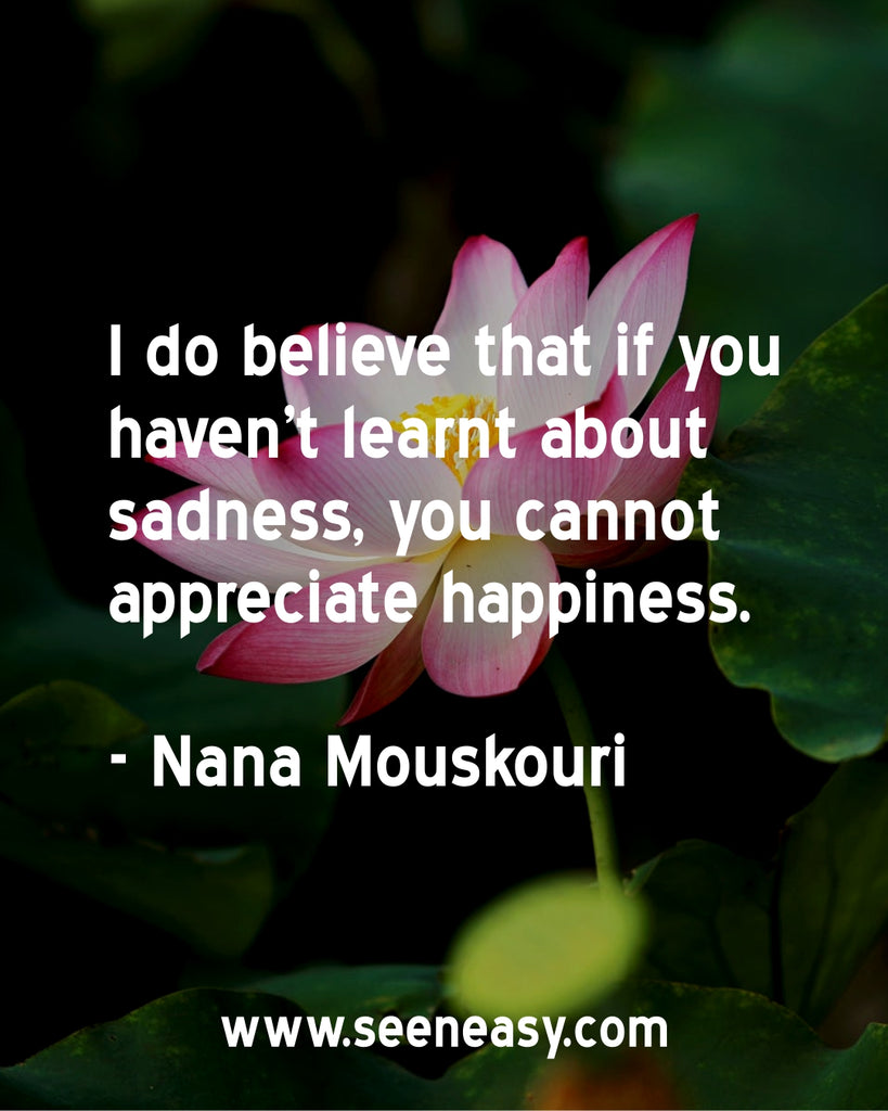 I do believe that if you haven't learnt about sadness, you cannot appreciate happiness.