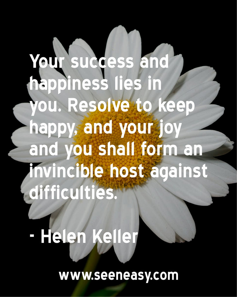Your success and happiness lies in you. Resolve to keep happy, and your joy and you shall form an invincible host against difficulties.