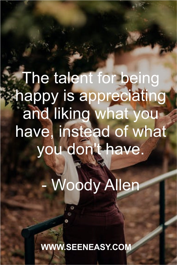 The talent for being happy is appreciating and liking what you have, instead of what you don’t have.