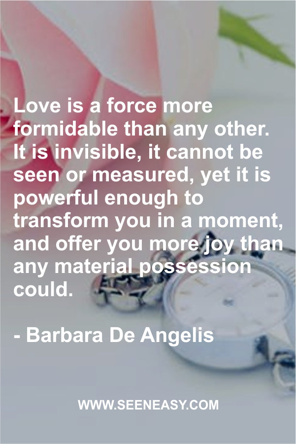 Love is a force more formidable than any other. It is invisible, it cannot be seen or measured, yet it is powerful enough to transform you in a moment, and offer you more joy than any material possession could.