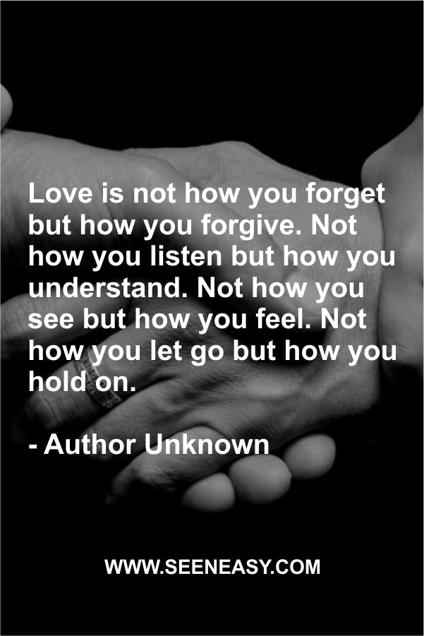 Love is not how you forget but how you forgive. Not how you listen but how you understand. Not how you see but how you feel. Not how you let go but how you hold on.