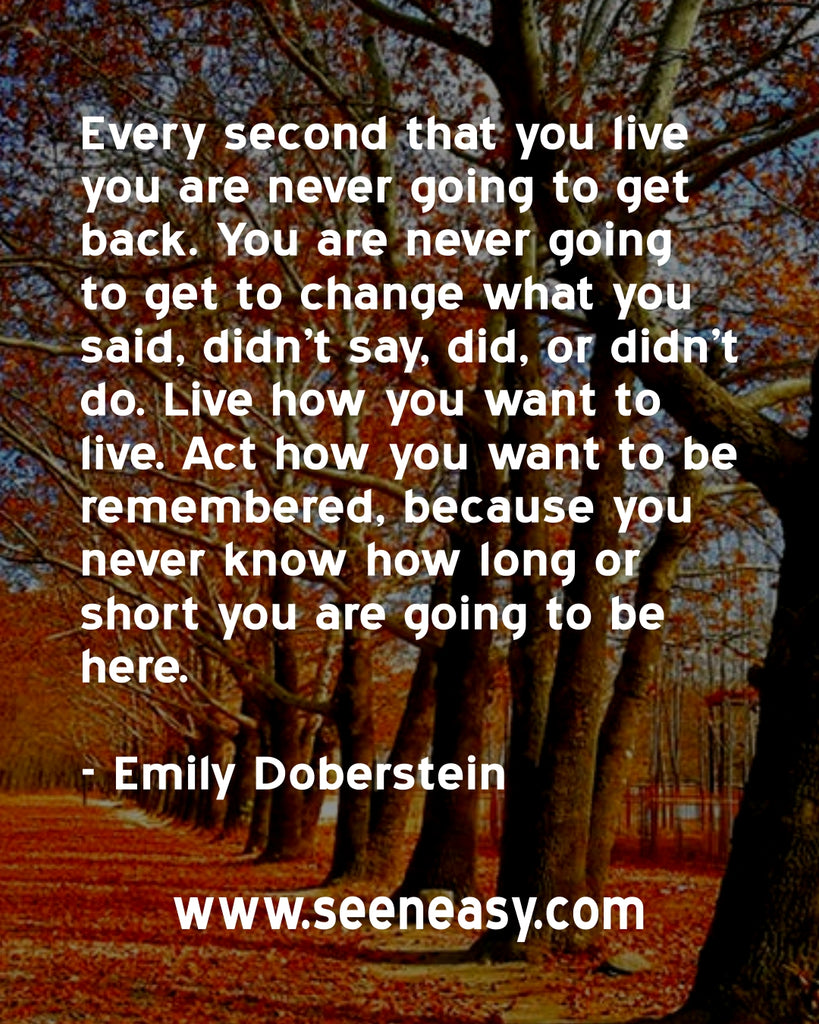 Every second that you live you are never going to get back. You are never going to get to change what you said, didn’t say, did, or didn’t do.