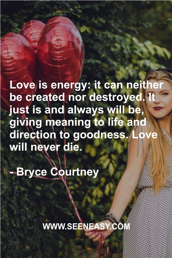 Love is energy: it can neither be created nor destroyed. It just is and always will be, giving meaning to life and direction to goodness. Love will never die.